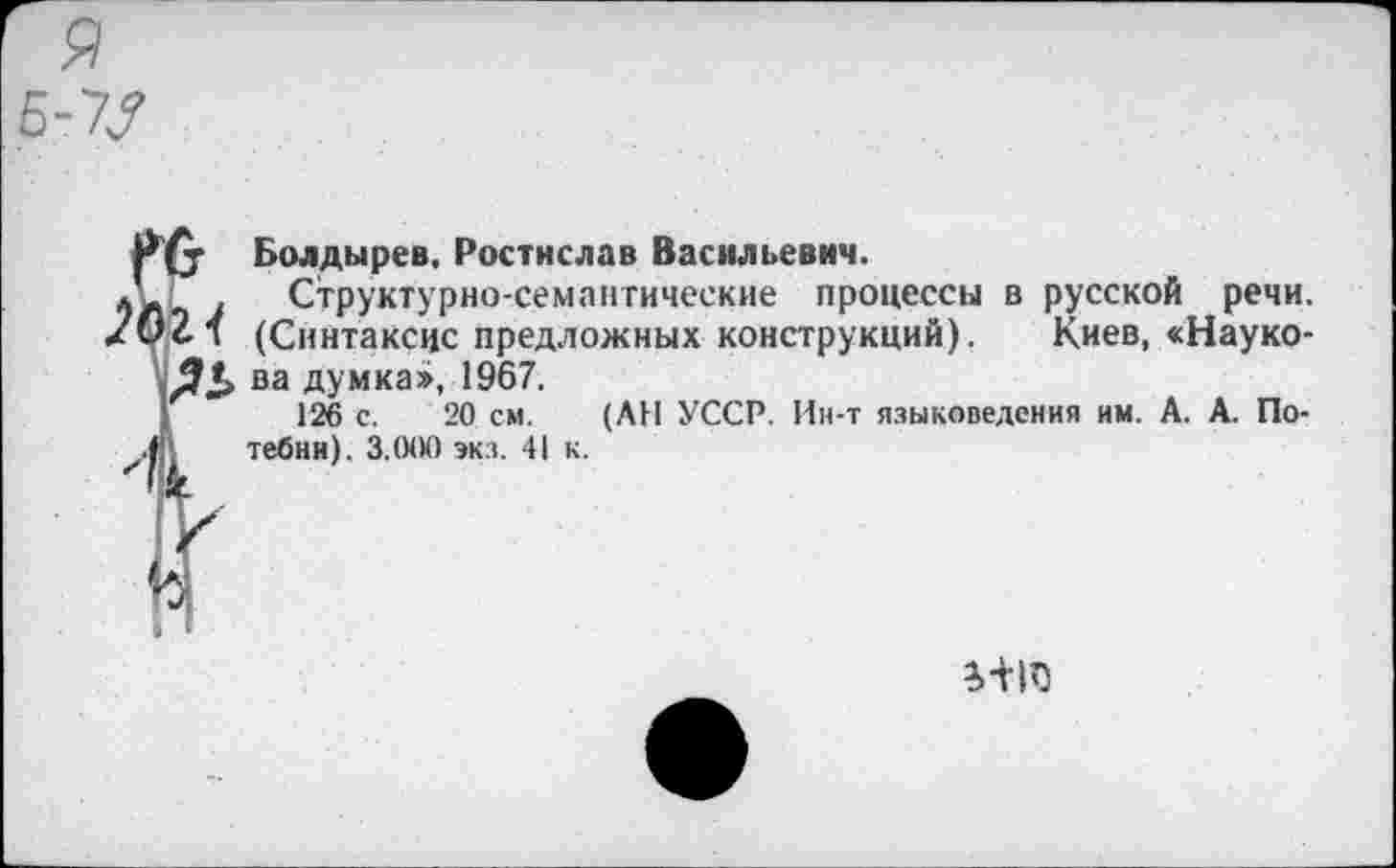 ﻿(у Болдырев, Ростислав Васильевич.
Г 7 Структурно-семантические процессы в русской речи. *2.1 (Синтаксис предложных конструкций). Киев, «Науко-ва думка», 1967.
126 с. 20 см. (АН УССР. Ин-т языковедения им. А. А. Потебни). 3.000 экз. 41 к.
